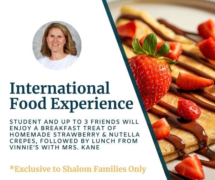 International Food Experience with Mrs. Kane: Your middle school student and up to 3 friends will enjoy a delicious breakfast treat of homemade strawberry and Nutella crepes, followed by a tasty lunch from Vinnie's. A sweet and savory experience! Date TBD - Value $265 **EXCLUSIVE TO SHALOM FAMILIES ONLY