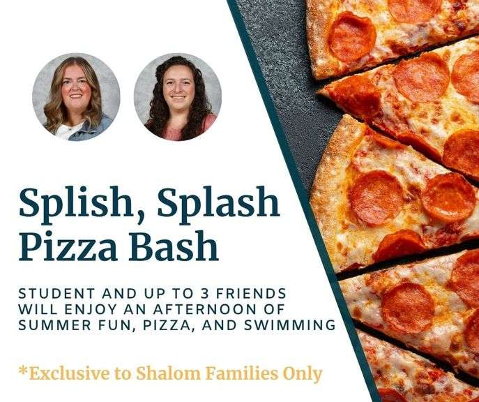 Splish, Splash Pizza Bash with Mrs. Martin and Mrs. Mickey: Your K-8th grade student and up to 3 friends will enjoy an afternoon of summer fun, pizza, and swimming at Mrs. Mickey’s home. It's a perfect opportunity to relax and make memories with friends! Date TBD - Value $300 **EXCLUSIVE TO SHALOM FAMILIES ONLY