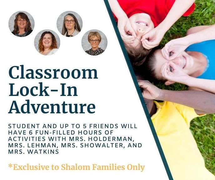 Classroom Lock-In Adventure (6 hours) with Mrs. Holderman, Mrs. Showalter, Mrs. April Lehman, and Mrs. Watkins: Your 2nd-4th grade student and up to 5 friends will have 6 fun-filled hours of activities to include snack & outside play, service project for Shalom, crafts, dinner, games & freeplay, movie & snack. This adventure is scheduled for Friday, May 15, 2026 beginning at 3 PM - Value $635 **EXCLUSIVE TO SHALOM FAMILIES ONLY