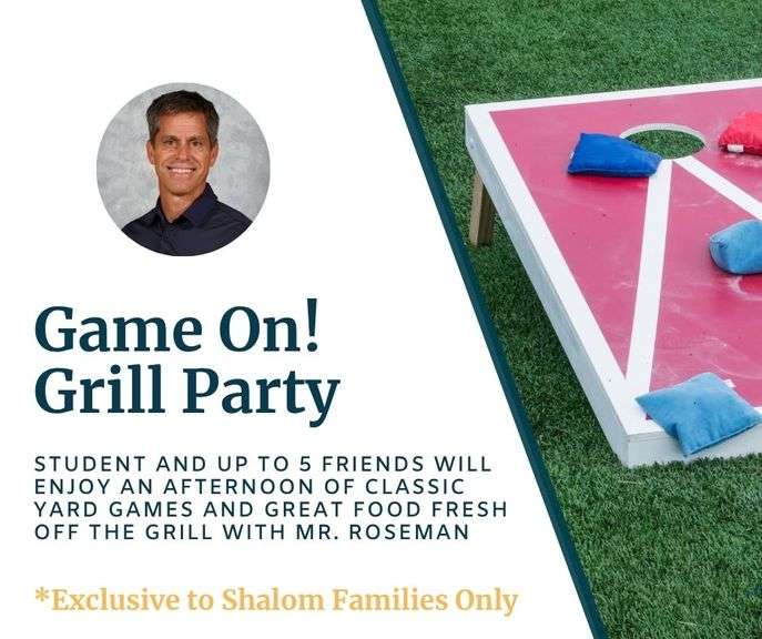 Game On! Grill Party with Mr. Roseman: Fire up the fun with an unforgettable afternoon for your K-8th grade student and up to 5 friends! Enjoy great food fresh off the grill, plenty of laughter, and friendly competition with classic yard games. It’s the perfect mix of fun, food, and fellowship—plus, a little surprise may be in store… will there be water balloons? You’ll have to join in to find out! Redeemable May - June 2026 - Value $280 **EXCLUSIVE TO SHALOM FAMILIES ONLY