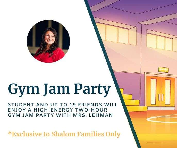 Gym Jam Party with Mrs. Stacy Lehman: Your elementary student and up to 19 friends will enjoy a high-energy two-hour Gym Jam Party! Perfect for a birthday celebration or just a fun time with friends. The party includes organized activities and entertainment led by Shalom staff, making it an exciting and memorable experience for everyone involved. Redeemable May - Dec 2026 -Value $600 **EXCLUSIVE TO SHALOM FAMILIES ONLY
