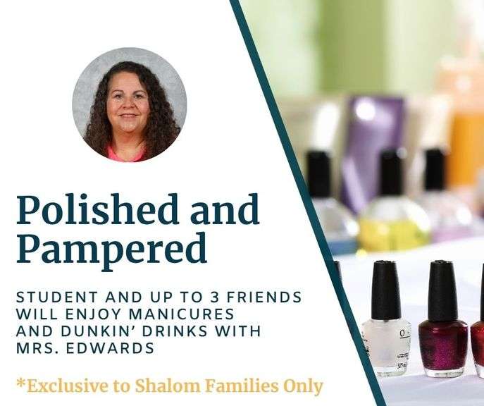Polished and Pampered Afternoon with Mrs. Edwards: Treat your MS-HS student and up to 4 friends to a delightful afternoon of relaxation and fun. They will enjoy a manicure paired with refreshing Dunkin' drinks, a truly memorable experience they won't want to miss! Redeemable on a school day in May or Fall 2026 - Value $360 **EXCLUSIVE TO SHALOM FAMILIES ONLY