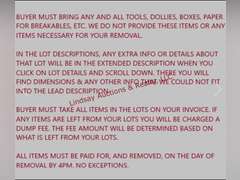 PLEASE READ ALL NOTES, DETAILS & INSTRUCTIONS--  Buyer Must Bring Any And All Tools, Dollies,  Boxes, Paper For Breakables, Etc. We Do Not Provide These Items Or Any Items Necessary For Your Removal.  In The Lot Descriptions, Any Extra Info Or Details About That Lot Will Be In The Extended Description When You Click On Lot Details And Scroll Down. There You Will Find Dimensions & Any Other Info That We Could Not Fit Into The Lead Description.  Buyer Must Take All Items In The Lots On Your Invoice. If Any Items Are Left From Your Lots You Will Be Charged A Disposal Fee. The Fee Amount Will Be Determined Based On What Is Left From Your Lots.  ***ALL ITEMS IN AUCTION HAVE NOT BEEN TESTED UNLESS OTHERWISE NOTED IN THE LOT DESCRIPTION. YOU ARE MORE THAN WELCOME TO ATTEND THE PREVIEW TO TEST ANY AND ALL ITEMS THAT YOU ARE INTERESTED IN***  All Items Must Be Paid For, And Removed, On The Day Of Removal By 3:30pm. No Exceptions. Failure to pay and remove items, or contact us prior to the day the auction is closing will result in loss of your items. If for some reason you are unable to pick up items on removal day you MUST contact us BEFORE the day the auction closes to set up arrangements.