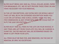 PLEASE READ ALL NOTES, DETAILS & INSTRUCTIONS--  Buyer Must Bring Any And All Tools, Dollies,  Boxes, Paper For Breakables, Etc. We Do Not Provide These Items Or Any Items Necessary For Your Removal.  In The Lot Descriptions, Any Extra Info Or Details About That Lot Will Be In The Extended Description When You Click On Lot Details And Scroll Down. There You Will Find Dimensions & Any Other Info That We Could Not Fit Into The Lead Description.  Buyer Must Take All Items In The Lots On Your Invoice. If Any Items Are Left From Your Lots You Will Be Charged A Disposal Fee. The Fee Amount Will Be Determined Based On What Is Left From Your Lots.  ***ALL ITEMS IN AUCTION HAVE NOT BEEN TESTED UNLESS OTHERWISE NOTED IN THE LOT DESCRIPTION. YOU ARE MORE THAN WELCOME TO ATTEND THE PREVIEW TO TEST ANY AND ALL ITEMS THAT YOU ARE INTERESTED IN***  All Items Must Be Paid For, And Removed, On The Day Of Removal. No Exceptions. Failure to pay and remove items, or contact us prior to the day the auction is closing will result in loss of your items. If for some reason you are unable to pick up items on removal day you MUST contact us BEFORE the day the auction closes to set up arrangements.