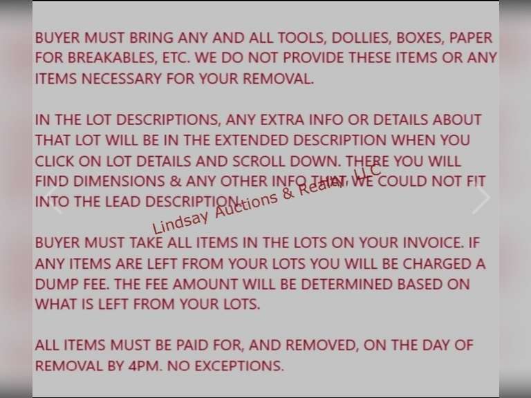 PLEASE READ ALL NOTES, DETAILS & INSTRUCTIONS-- Buyer Must Bring Any And All Tools, Dollies, Boxes, Paper For Breakables, Etc. We Do Not Provide These Items Or Any Items Necessary For Your Removal. In The Lot Descriptions, Any Extra Info Or Details About That Lot Will Be In The Extended Description When You Click On Lot Details And Scroll Down. There You Will Find Dimensions & Any Other Info That We Could Not Fit Into The Lead Description. Buyer Must Take All Items In The Lots On Your Invoice. If Any Items Are Left From Your Lots You Will Be Charged A Disposal Fee. The Fee Amount Will Be Determined Based On What Is Left From Your Lots. ***ALL ITEMS IN AUCTION HAVE NOT BEEN TESTED UNLESS OTHERWISE NOTED IN THE LOT DESCRIPTION. YOU ARE MORE THAN WELCOME TO ATTEND THE PREVIEW TO TEST ANY AND ALL ITEMS THAT YOU ARE INTERESTED IN*** All Items Must Be Paid For, And Removed, On The Day Of Removal. No Exceptions. Failure to pay and remove items, or contact us prior to the day the auction is closing will result in loss of your items. If for some reason you are unable to pick up items on removal day you MUST contact us BEFORE the day the auction closes to set up arrangements.